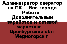 Админитратор-оператор на ПК  - Все города Работа » Дополнительный заработок и сетевой маркетинг   . Оренбургская обл.,Медногорск г.